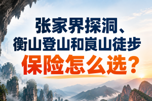 张家界探洞、衡山登山和崀山徒步保险怎么选？湖南户外机构和旅行社保险采购指南